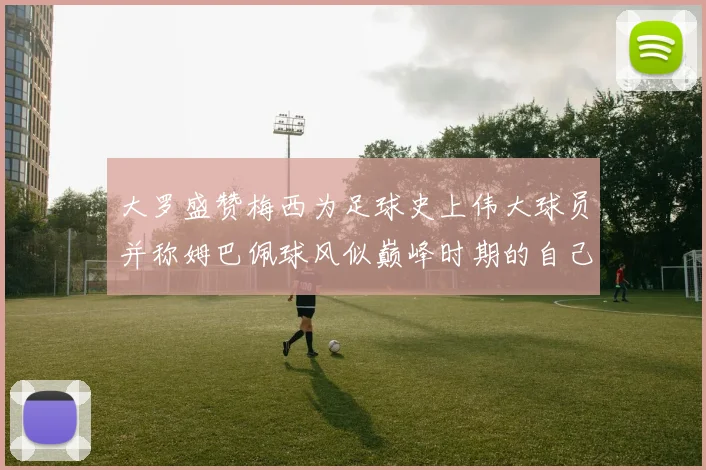 大罗盛赞梅西为足球史上伟大球员并称姆巴佩球风似巅峰时期的自己