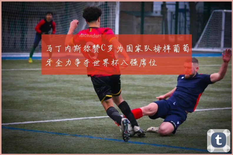 马丁内斯称赞C罗为国家队榜样葡萄牙全力争夺世界杯八强席位