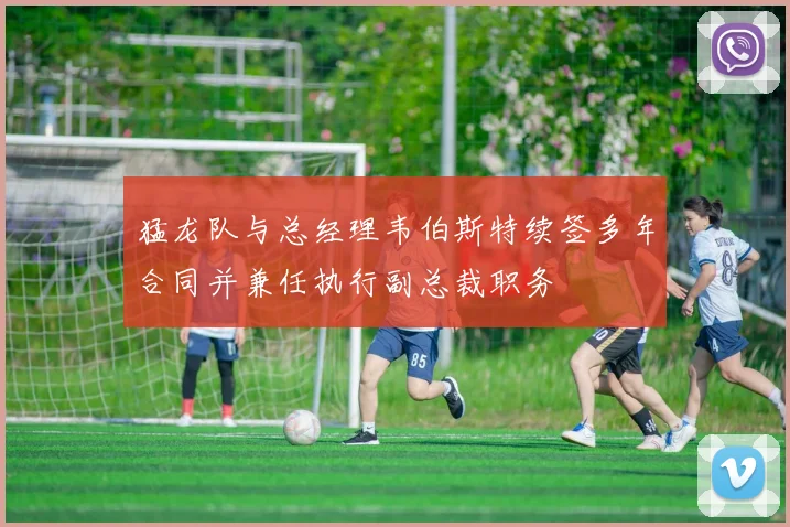 猛龙队与总经理韦伯斯特续签多年合同并兼任执行副总裁职务