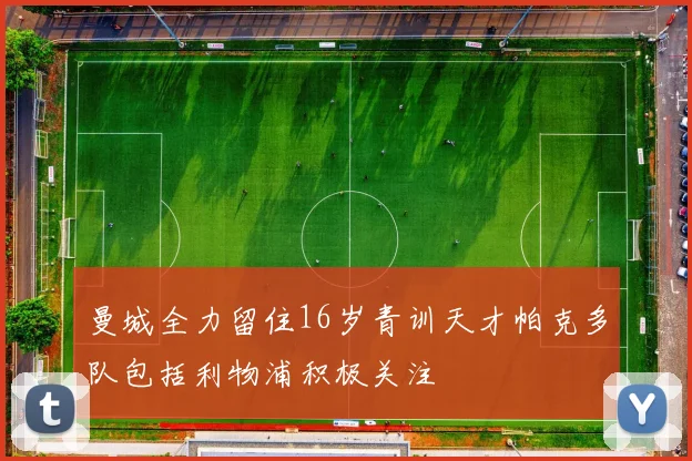 曼城全力留住16岁青训天才帕克多队包括利物浦积极关注