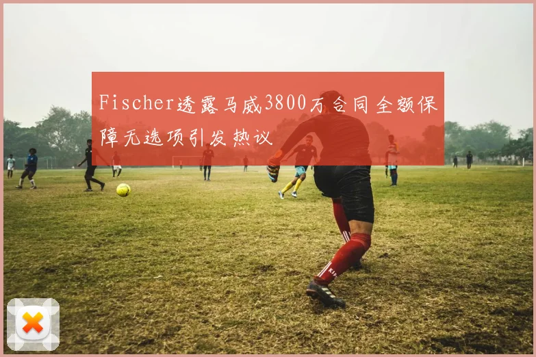 Fischer透露马威3800万合同全额保障无选项引发热议