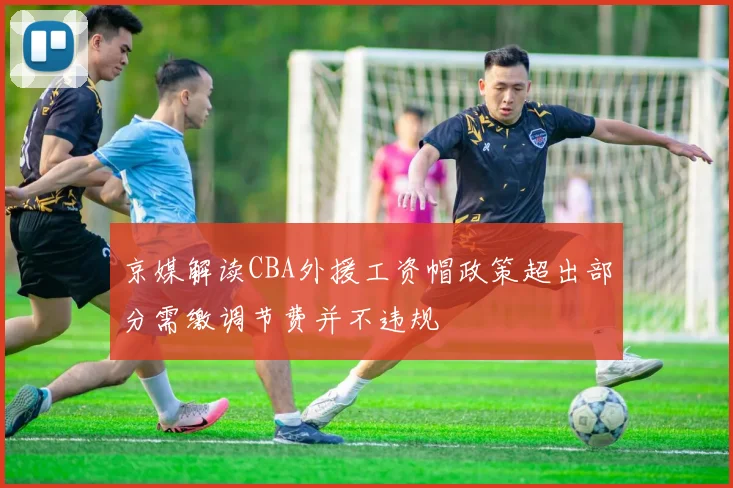 京媒解读CBA外援工资帽政策超出部分需缴调节费并不违规