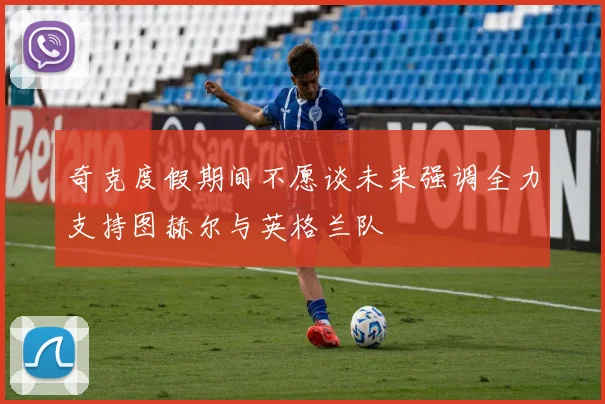 奇克度假期间不愿谈未来强调全力支持图赫尔与英格兰队
