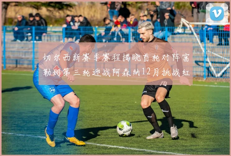 切尔西新赛季赛程揭晓首轮对阵富勒姆第三轮迎战阿森纳12月挑战红军和蓝月亮