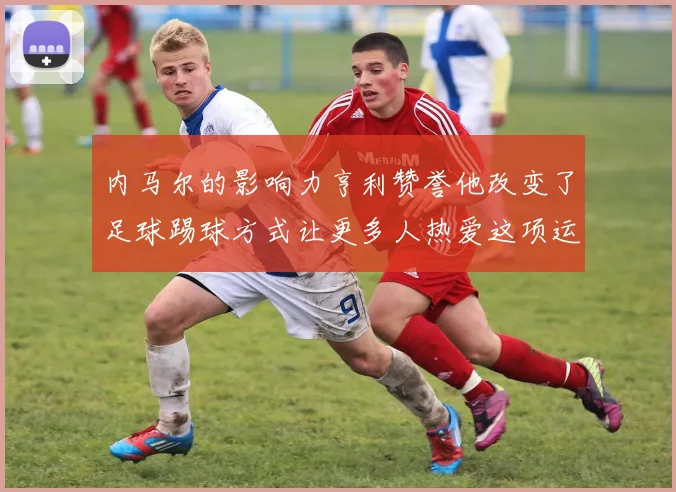 内马尔的影响力亨利赞誉他改变了足球踢球方式让更多人热爱这项运动