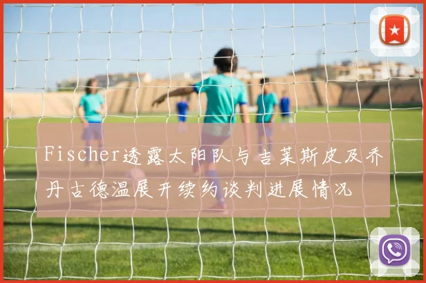 Fischer透露太阳队与吉莱斯皮及乔丹古德温展开续约谈判进展情况