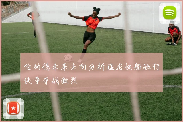 伦纳德未来去向分析猛龙快船独行侠争夺战激烈