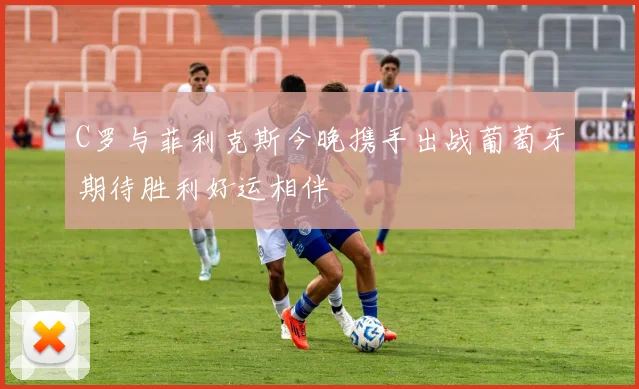 C罗与菲利克斯今晚携手出战葡萄牙期待胜利好运相伴