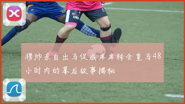 穆帅亲自出马促成库库转会皇马48小时内的幕后故事揭秘