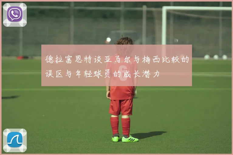 德拉富恩特谈亚马尔与梅西比较的误区与年轻球员的成长潜力