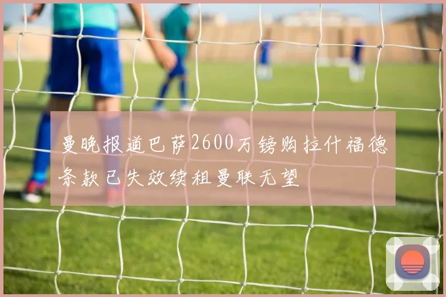 曼晚报道巴萨2600万镑购拉什福德条款已失效续租曼联无望