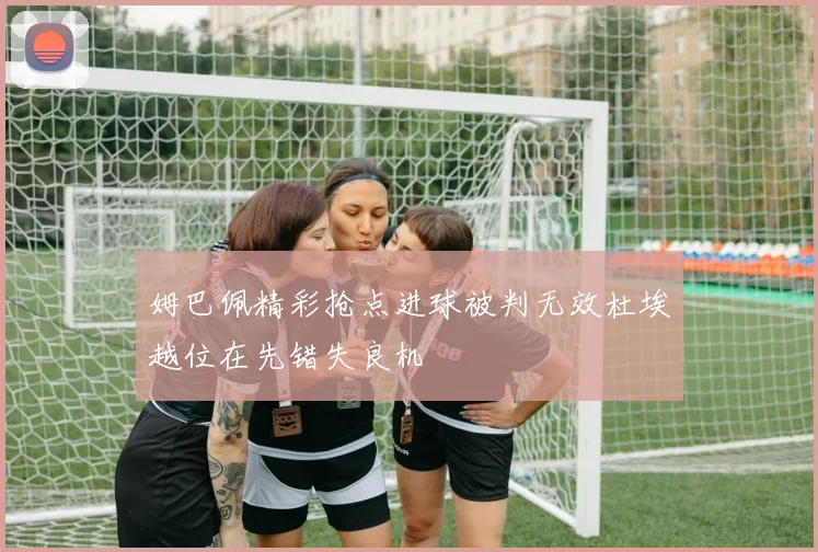 姆巴佩精彩抢点进球被判无效杜埃越位在先错失良机