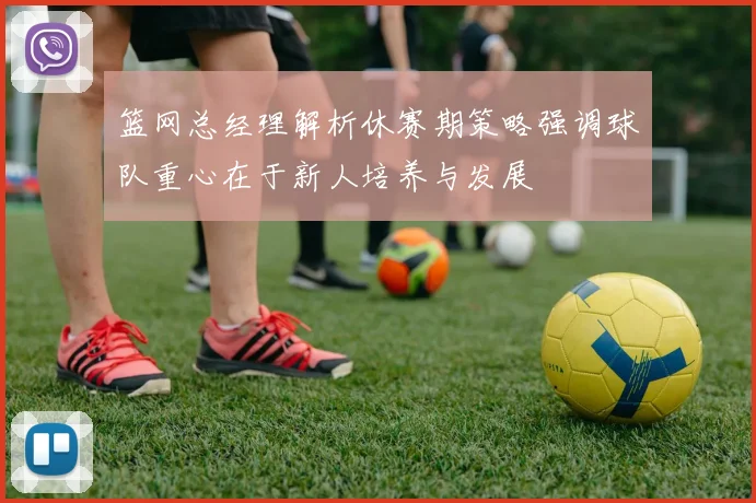 篮网总经理解析休赛期策略强调球队重心在于新人培养与发展