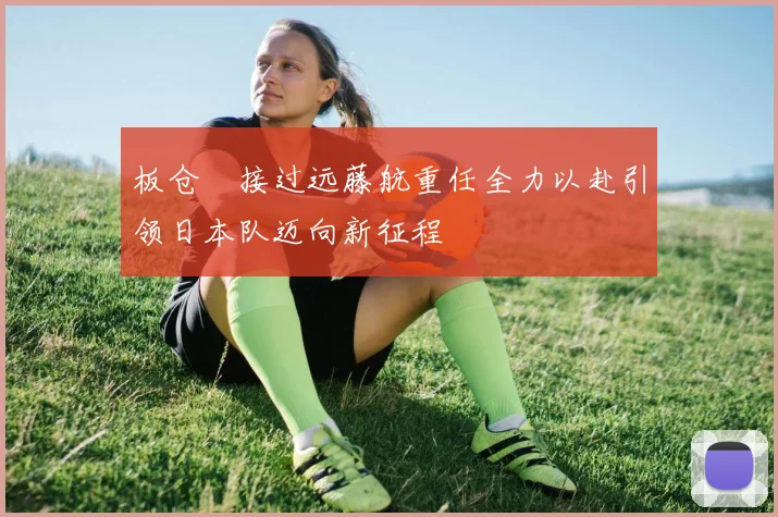 板仓滉接过远藤航重任全力以赴引领日本队迈向新征程