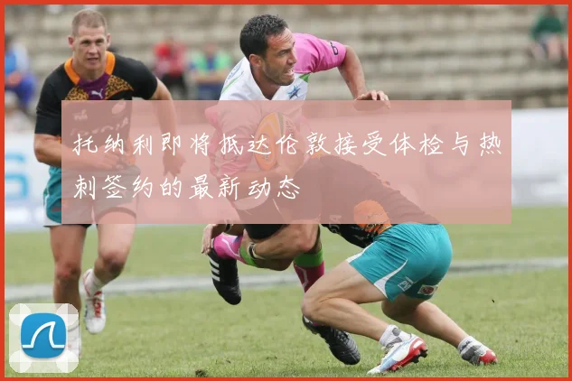 托纳利即将抵达伦敦接受体检与热刺签约的最新动态