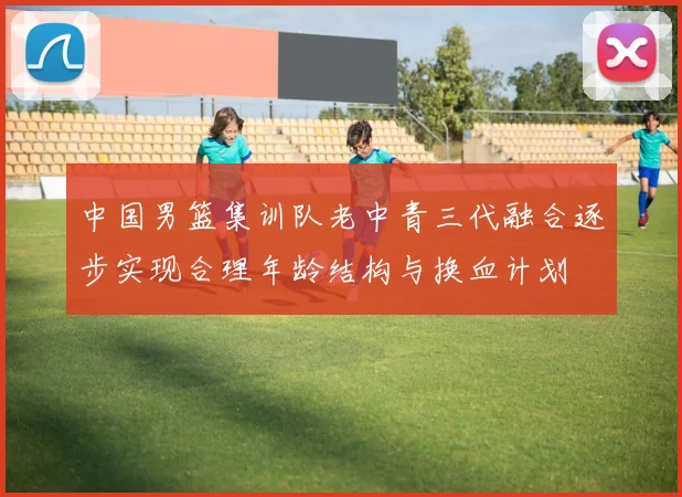 中国男篮集训队老中青三代融合逐步实现合理年龄结构与换血计划
