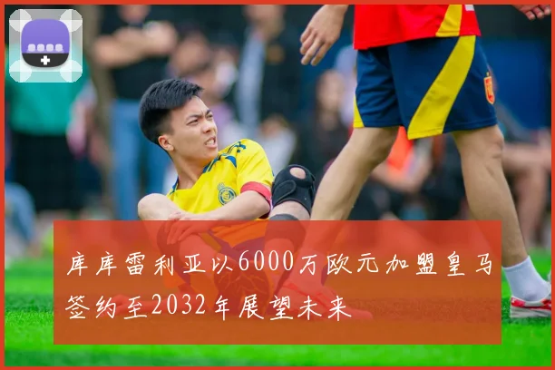库库雷利亚以6000万欧元加盟皇马签约至2032年展望未来