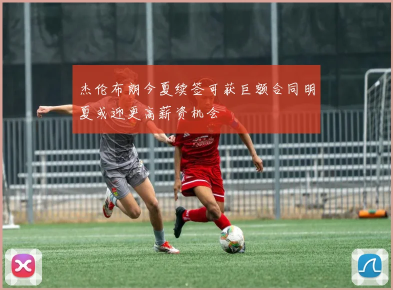 杰伦布朗今夏续签可获巨额合同明夏或迎更高薪资机会