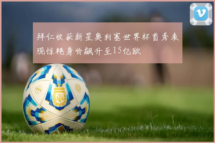 拜仁收获新星奥利塞世界杯首秀表现惊艳身价飙升至15亿欧
